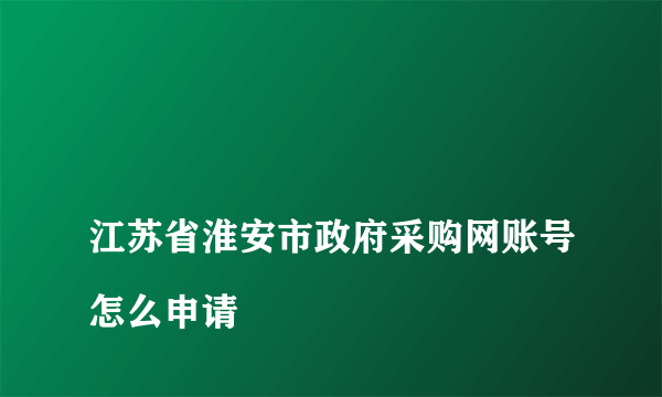 
江苏省淮安市政府采购网账号怎么申请

