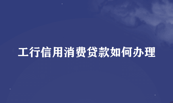 工行信用消费贷款如何办理