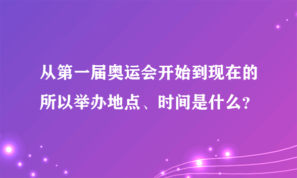 从第一届奥运会开始到现在的所以举办地点、时间是什么？