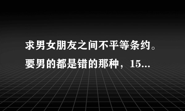 求男女朋友之间不平等条约。要男的都是错的那种，15~20条就可以！急！！！！