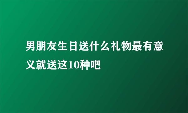 男朋友生日送什么礼物最有意义就送这10种吧