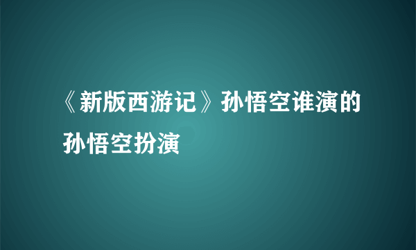 《新版西游记》孙悟空谁演的 孙悟空扮演