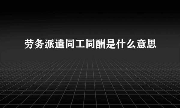 劳务派遣同工同酬是什么意思