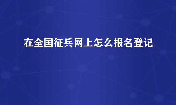 在全国征兵网上怎么报名登记