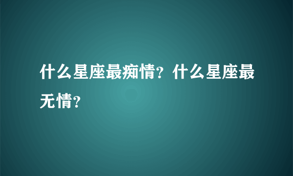 什么星座最痴情？什么星座最无情？