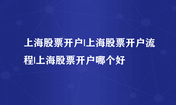 上海股票开户|上海股票开户流程|上海股票开户哪个好