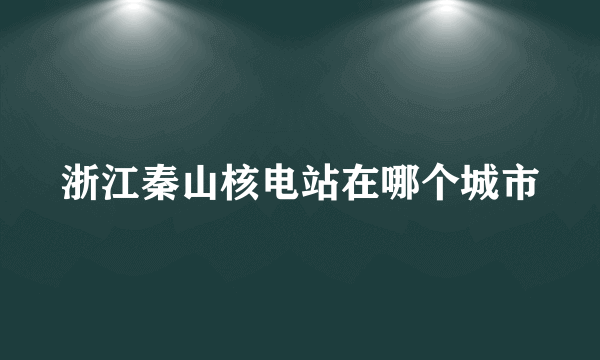 浙江秦山核电站在哪个城市