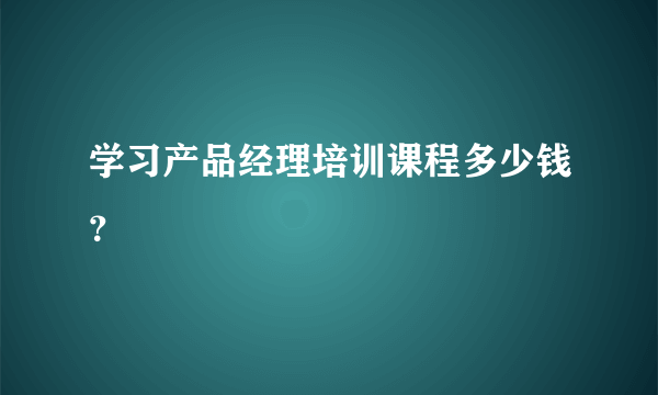 学习产品经理培训课程多少钱？