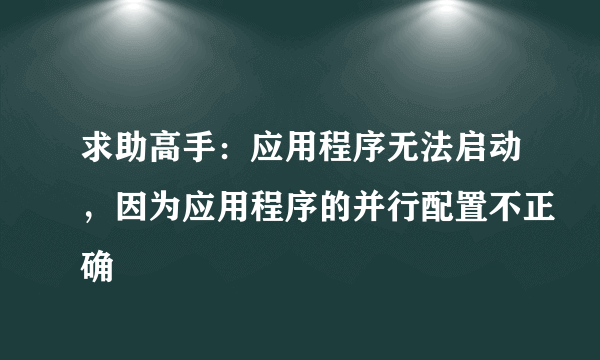 求助高手：应用程序无法启动，因为应用程序的并行配置不正确