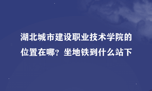 湖北城市建设职业技术学院的位置在哪？坐地铁到什么站下