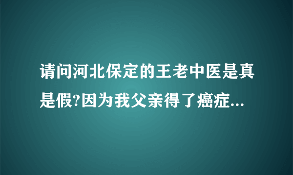 请问河北保定的王老中医是真是假?因为我父亲得了癌症，急需要要知道，求河北的好心人告知