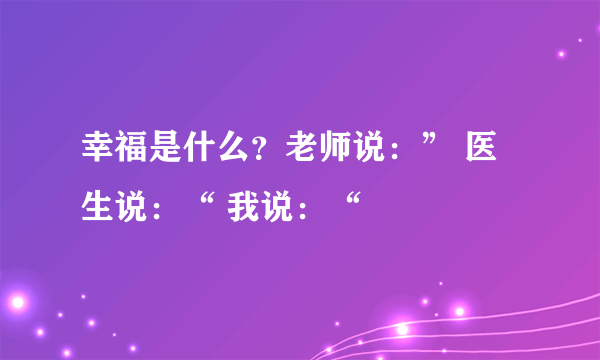 幸福是什么？老师说：” 医生说：“ 我说：“