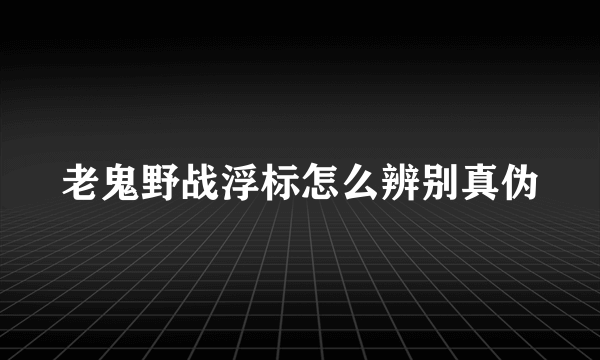 老鬼野战浮标怎么辨别真伪