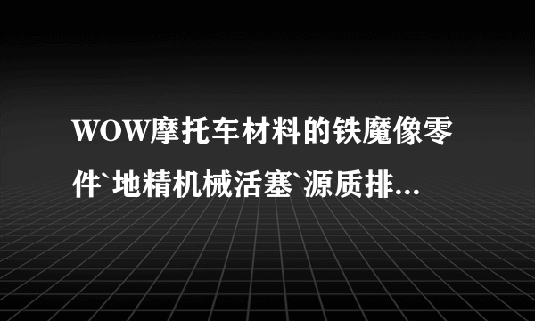 WOW摩托车材料的铁魔像零件`地精机械活塞`源质排气管`三种材料那搞?最好有图纸