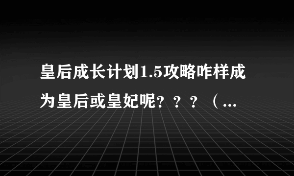 皇后成长计划1.5攻略咋样成为皇后或皇妃呢？？？（注意注意！特详细！！）