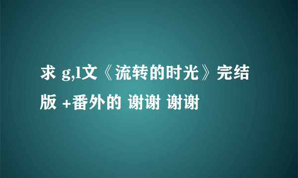 求 g,l文《流转的时光》完结版 +番外的 谢谢 谢谢