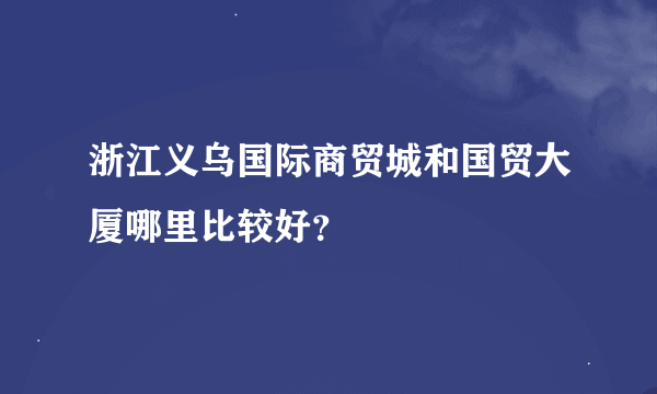 浙江义乌国际商贸城和国贸大厦哪里比较好？