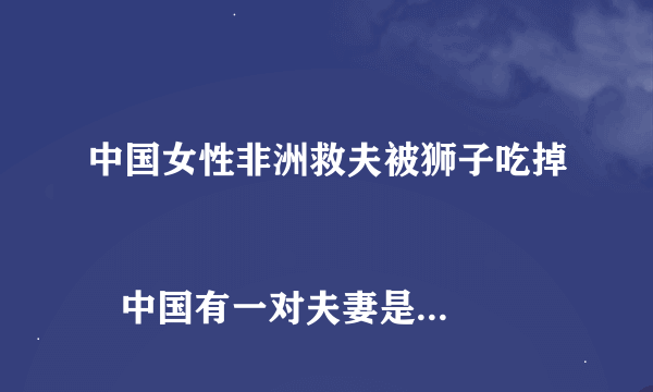 中国女性非洲救夫被狮子吃掉
   中国有一对夫妻是驻非洲某国的工作人员，在开车买生活用品回来车子在