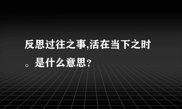 反思过往之事,活在当下之时。是什么意思？