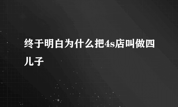 终于明白为什么把4s店叫做四儿子