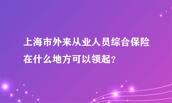 上海市外来从业人员综合保险在什么地方可以领起？