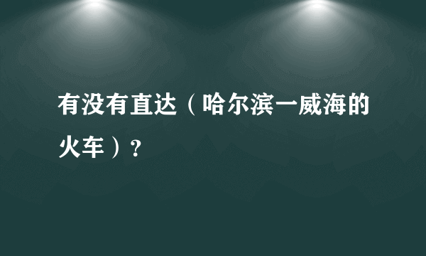 有没有直达（哈尔滨一威海的火车）？