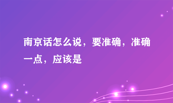 南京话怎么说，要准确，准确一点，应该是