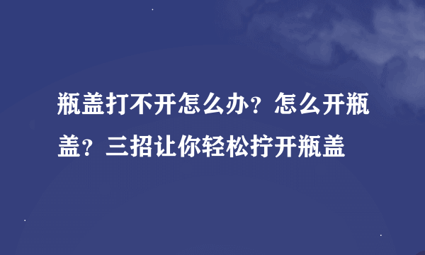 瓶盖打不开怎么办？怎么开瓶盖？三招让你轻松拧开瓶盖