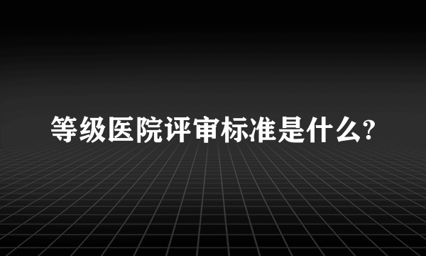 等级医院评审标准是什么?