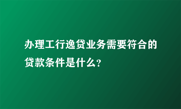 办理工行逸贷业务需要符合的贷款条件是什么？