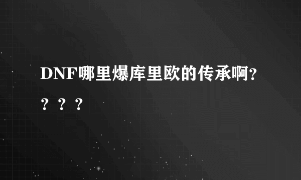 DNF哪里爆库里欧的传承啊？？？？