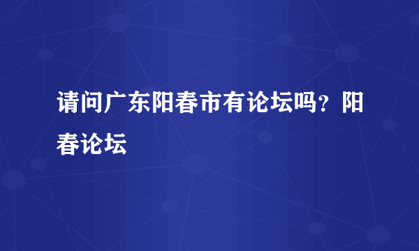 请问广东阳春市有论坛吗？阳春论坛