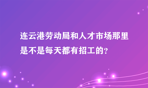 连云港劳动局和人才市场那里是不是每天都有招工的？