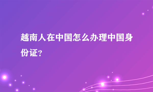 越南人在中国怎么办理中国身份证？