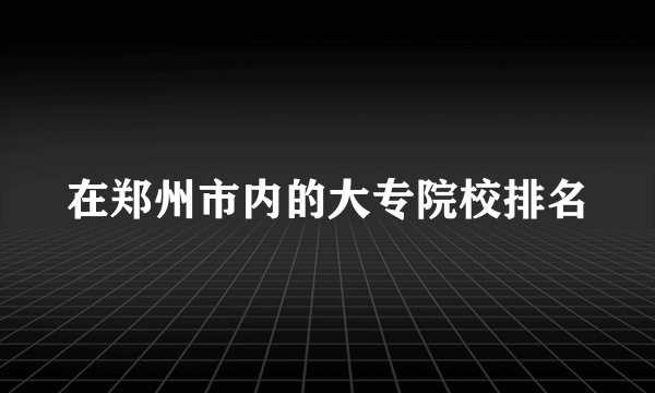 在郑州市内的大专院校排名