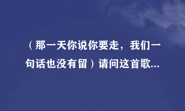 （那一天你说你要走，我们一句话也没有留）请问这首歌叫什么？