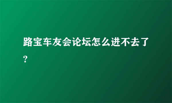 路宝车友会论坛怎么进不去了?