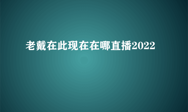 老戴在此现在在哪直播2022