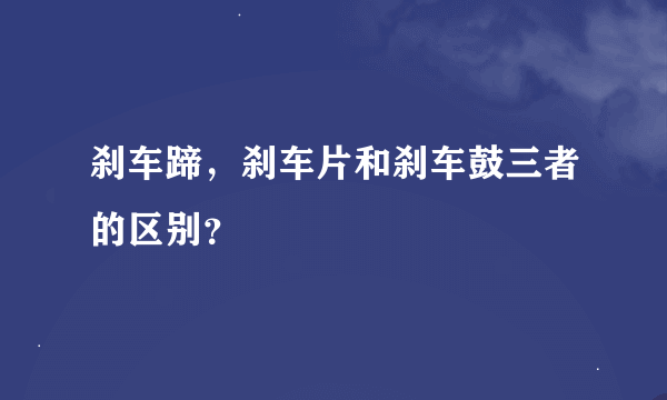 刹车蹄，刹车片和刹车鼓三者的区别？