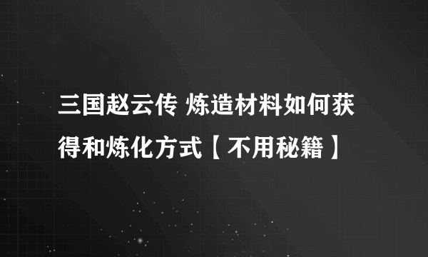 三国赵云传 炼造材料如何获得和炼化方式【不用秘籍】