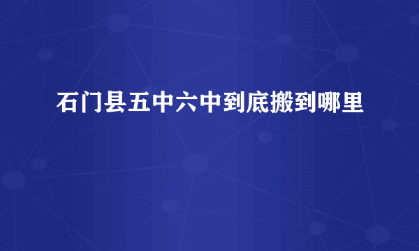 石门县五中六中到底搬到哪里