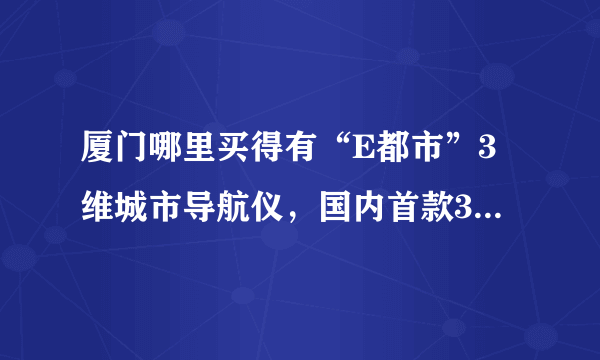 厦门哪里买得有“E都市”3维城市导航仪，国内首款3维城市实景汽车导航仪。