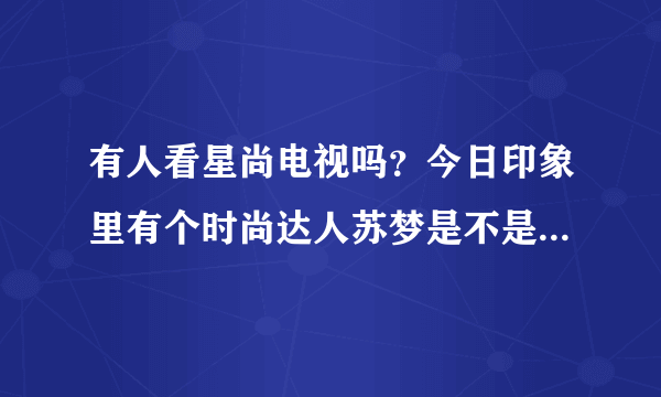 有人看星尚电视吗？今日印象里有个时尚达人苏梦是不是整容过啊？按照周韦彤整的吧？超级像啊！