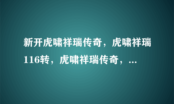 新开虎啸祥瑞传奇，虎啸祥瑞116转，虎啸祥瑞传奇， 虎啸祥瑞42传奇奇！！