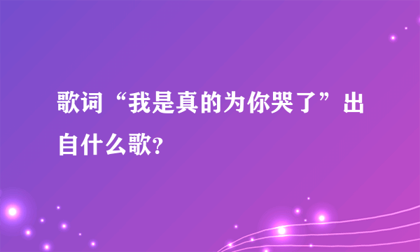 歌词“我是真的为你哭了”出自什么歌？