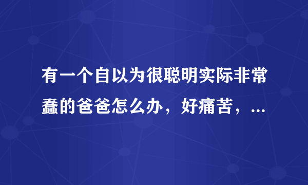 有一个自以为很聪明实际非常蠢的爸爸怎么办，好痛苦，跟他生活在一起都是折磨