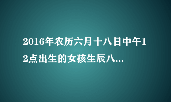 2016年农历六月十八日中午12点出生的女孩生辰八字和五行