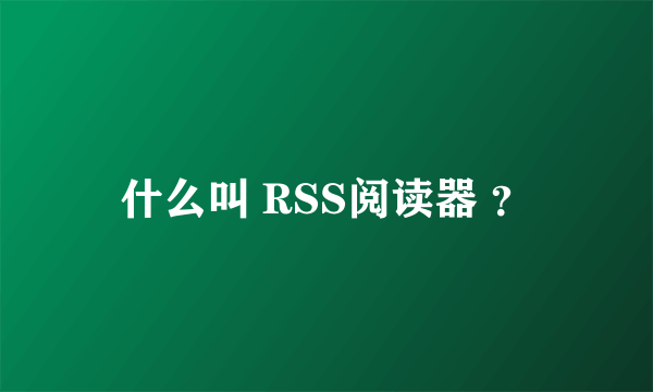 什么叫 RSS阅读器 ？