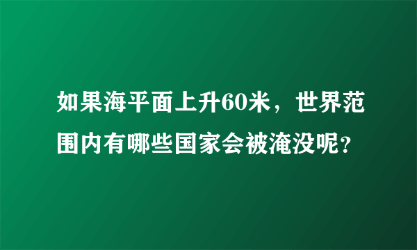 如果海平面上升60米，世界范围内有哪些国家会被淹没呢？