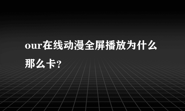 our在线动漫全屏播放为什么那么卡？